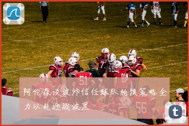 阿伦森谈波帅信任球队轮换策略全力以赴迎战波黑