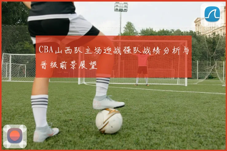 CBA山西队主场迎战强队战绩分析与晋级前景展望