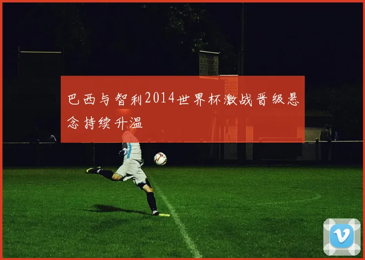 巴西与智利2014世界杯激战晋级悬念持续升温